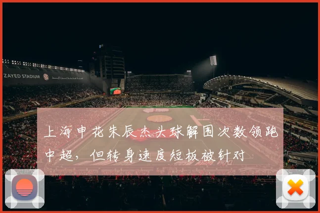 上海申花朱辰杰头球解围次数领跑中超，但转身速度短板被针对