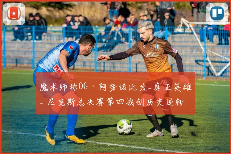 魔术师称OG·阿努诺比为_真正英雄_ 尼克斯总决赛第四战创历史逆转