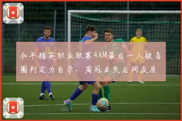 和平精英职业联赛4AM最后一人被毒圈判定为自杀,周冠丢失后网友质疑算法公正性