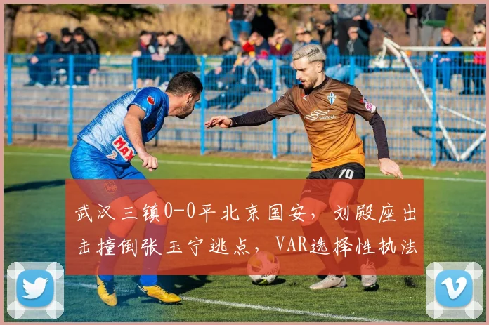 武汉三镇0-0平北京国安，刘殿座出击撞倒张玉宁逃点，VAR选择性执法？