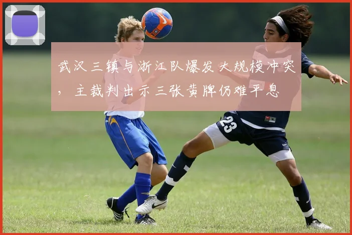 武汉三镇与浙江队爆发大规模冲突，主裁判出示三张黄牌仍难平息