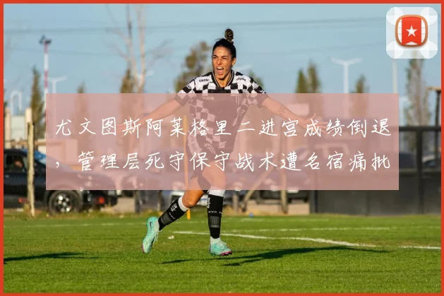尤文图斯阿莱格里二进宫成绩倒退,管理层死守保守战术遭名宿痛批