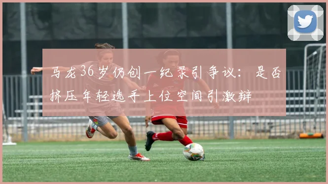 马龙36岁仍创一纪录引争议：是否挤压年轻选手上位空间引激辩