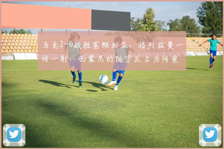 马竞2-0战胜塞维利亚，格列兹曼一传一射，西蒙尼的防守反击为何重回巅峰？