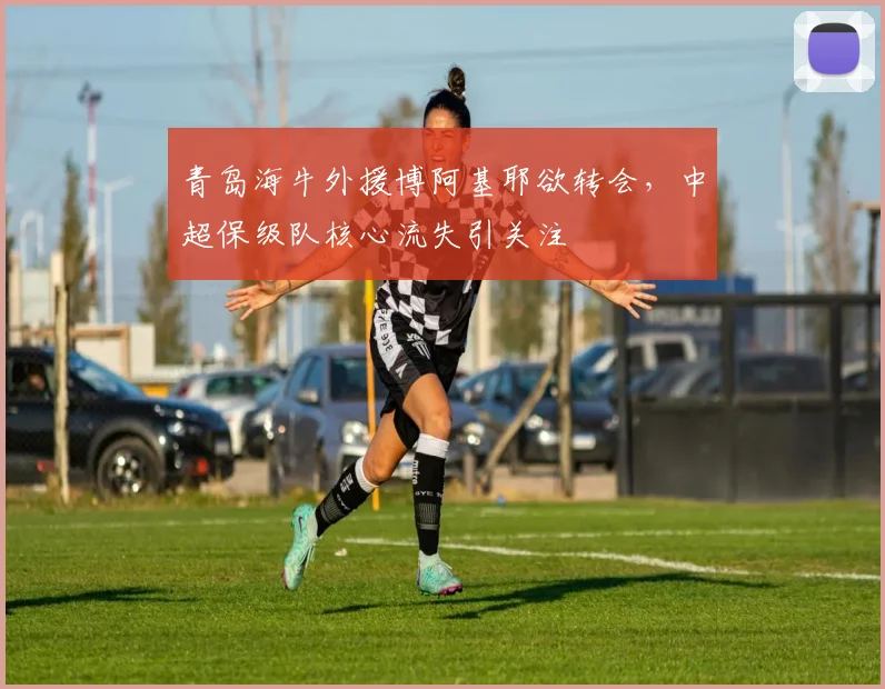 青岛海牛外援博阿基耶欲转会，中超保级队核心流失引关注