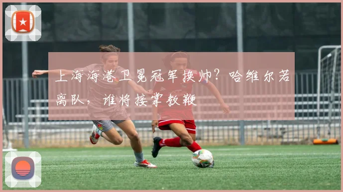 上海海港卫冕冠军换帅?哈维尔若离队,谁将接掌教鞭