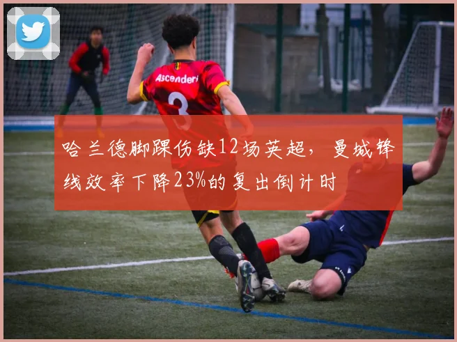 哈兰德脚踝伤缺12场英超，曼城锋线效率下降23%的复出倒计时