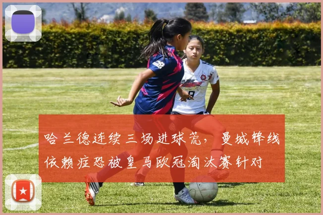 哈兰德连续三场进球荒，曼城锋线依赖症恐被皇马欧冠淘汰赛针对