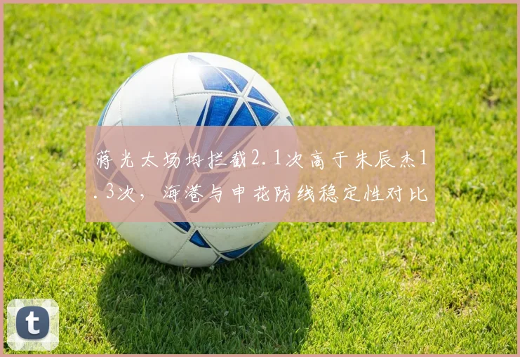 蒋光太场均拦截2.1次高于朱辰杰1.3次,海港与申花防线稳定性对比揭示后卫线差异